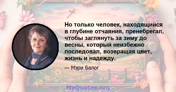 Но только человек, находящийся в глубине отчаяния, пренебрегал, чтобы заглянуть за зиму до весны, который неизбежно последовал, возвращая цвет, жизнь и надежду.