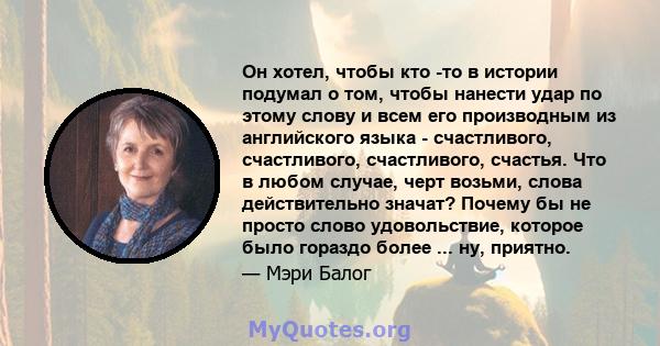 Он хотел, чтобы кто -то в истории подумал о том, чтобы нанести удар по этому слову и всем его производным из английского языка - счастливого, счастливого, счастливого, счастья. Что в любом случае, черт возьми, слова