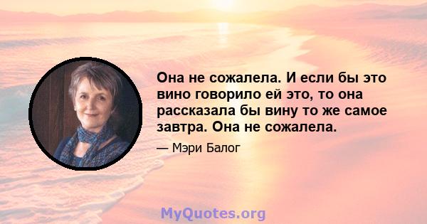 Она не сожалела. И если бы это вино говорило ей это, то она рассказала бы вину то же самое завтра. Она не сожалела.