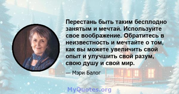 Перестань быть таким бесплодно занятым и мечтай. Используйте свое воображение. Обратитесь в неизвестность и мечтайте о том, как вы можете увеличить свой опыт и улучшить свой разум, свою душу и свой мир.