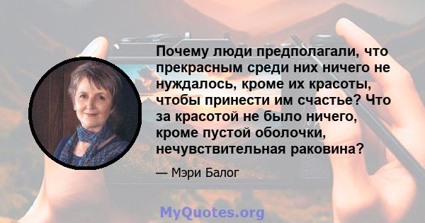 Почему люди предполагали, что прекрасным среди них ничего не нуждалось, кроме их красоты, чтобы принести им счастье? Что за красотой не было ничего, кроме пустой оболочки, нечувствительная раковина?