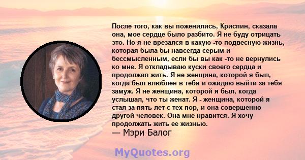 После того, как вы поженились, Криспин, сказала она, мое сердце было разбито. Я не буду отрицать это. Но я не врезался в какую -то подвесную жизнь, которая была бы навсегда серым и бессмысленным, если бы вы как -то не