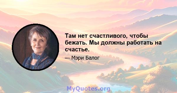 Там нет счастливого, чтобы бежать. Мы должны работать на счастье.