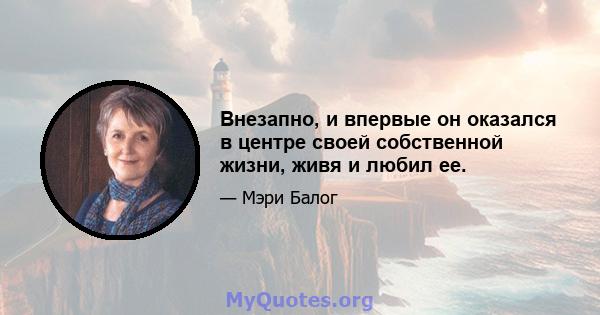 Внезапно, и впервые он оказался в центре своей собственной жизни, живя и любил ее.