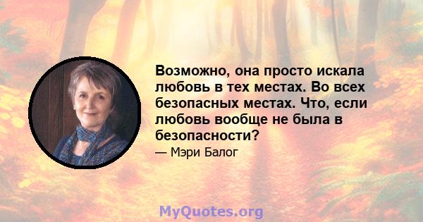 Возможно, она просто искала любовь в тех местах. Во всех безопасных местах. Что, если любовь вообще не была в безопасности?