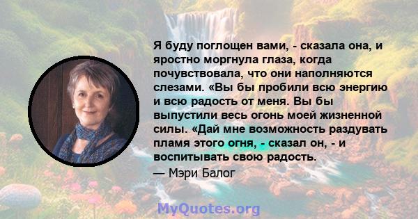 Я буду поглощен вами, - сказала она, и яростно моргнула глаза, когда почувствовала, что они наполняются слезами. «Вы бы пробили всю энергию и всю радость от меня. Вы бы выпустили весь огонь моей жизненной силы. «Дай мне 