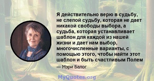 Я действительно верю в судьбу, не слепой судьбу, которая не дает никакой свободы выбора, а судьба, которая устанавливает шаблон для каждой из нашей жизни и дает нам выбор, многочисленные варианты, с помощью этого, чтобы 