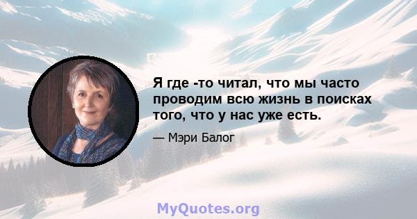 Я где -то читал, что мы часто проводим всю жизнь в поисках того, что у нас уже есть.