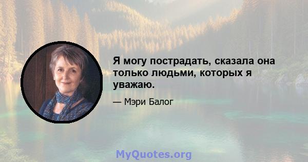 Я могу пострадать, сказала она только людьми, которых я уважаю.