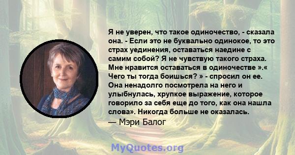 Я не уверен, что такое одиночество, - сказала она. - Если это не буквально одинокое, то это страх уединения, оставаться наедине с самим собой? Я не чувствую такого страха. Мне нравится оставаться в одиночестве ».« Чего