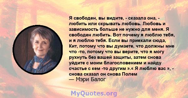 Я свободен, вы видите, - сказала она, - любить или скрывать любовь. Любовь и зависимость больше не нужно для меня. Я свободен любить. Вот почему я люблю тебя, и я люблю тебя. Если вы приехали сюда, Кит, потому что вы