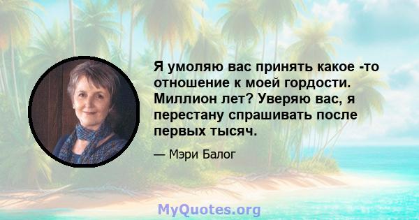 Я умоляю вас принять какое -то отношение к моей гордости. Миллион лет? Уверяю вас, я перестану спрашивать после первых тысяч.