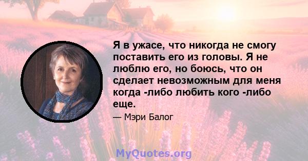 Я в ужасе, что никогда не смогу поставить его из головы. Я не люблю его, но боюсь, что он сделает невозможным для меня когда -либо любить кого -либо еще.