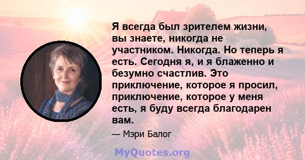 Я всегда был зрителем жизни, вы знаете, никогда не участником. Никогда. Но теперь я есть. Сегодня я, и я блаженно и безумно счастлив. Это приключение, которое я просил, приключение, которое у меня есть, я буду всегда