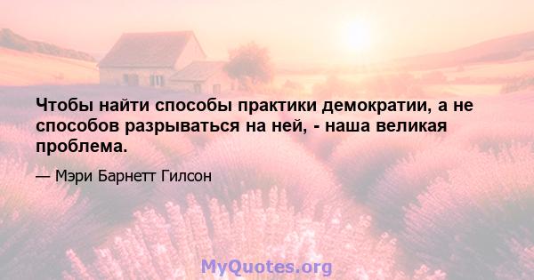 Чтобы найти способы практики демократии, а не способов разрываться на ней, - наша великая проблема.