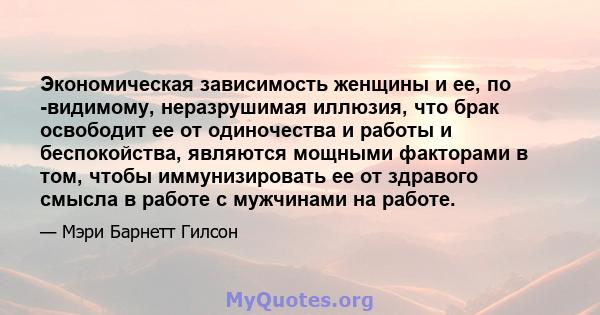 Экономическая зависимость женщины и ее, по -видимому, неразрушимая иллюзия, что брак освободит ее от одиночества и работы и беспокойства, являются мощными факторами в том, чтобы иммунизировать ее от здравого смысла в