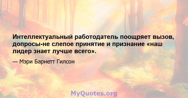 Интеллектуальный работодатель поощряет вызов, допросы-не слепое принятие и признание «наш лидер знает лучше всего».