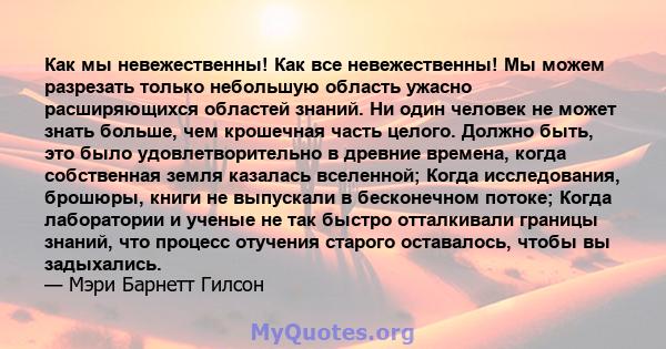 Как мы невежественны! Как все невежественны! Мы можем разрезать только небольшую область ужасно расширяющихся областей знаний. Ни один человек не может знать больше, чем крошечная часть целого. Должно быть, это было