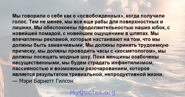 Мы говорили о себе как о «освобожденных», когда получили голос. Тем не менее, мы все еще рабы для поверхностных и лишних. Мы обеспокоены продолжительностью наших юбок, с новейшей помадой, с новейшим ощущением в шляпах.