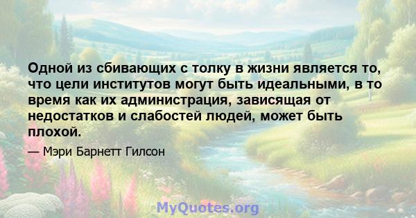 Одной из сбивающих с толку в жизни является то, что цели институтов могут быть идеальными, в то время как их администрация, зависящая от недостатков и слабостей людей, может быть плохой.