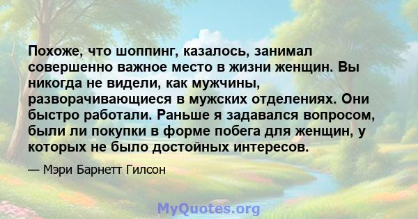 Похоже, что шоппинг, казалось, занимал совершенно важное место в жизни женщин. Вы никогда не видели, как мужчины, разворачивающиеся в мужских отделениях. Они быстро работали. Раньше я задавался вопросом, были ли покупки 