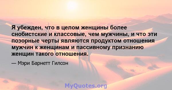 Я убежден, что в целом женщины более снобистские и классовые, чем мужчины, и что эти позорные черты являются продуктом отношения мужчин к женщинам и пассивному признанию женщин такого отношения.