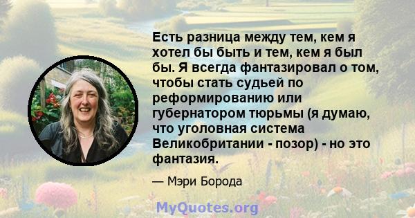 Есть разница между тем, кем я хотел бы быть и тем, кем я был бы. Я всегда фантазировал о том, чтобы стать судьей по реформированию или губернатором тюрьмы (я думаю, что уголовная система Великобритании - позор) - но это 