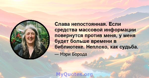 Слава непостоянная. Если средства массовой информации повернутся против меня, у меня будет больше времени в библиотеке. Неплохо, как судьба.