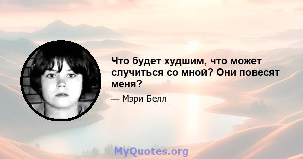 Что будет худшим, что может случиться со мной? Они повесят меня?