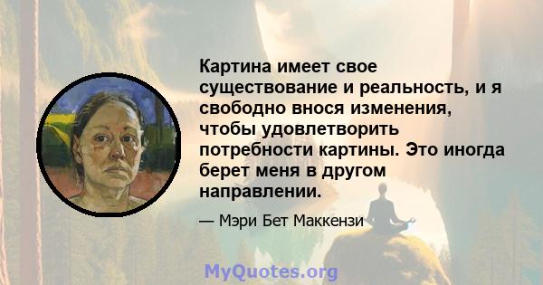 Картина имеет свое существование и реальность, и я свободно внося изменения, чтобы удовлетворить потребности картины. Это иногда берет меня в другом направлении.