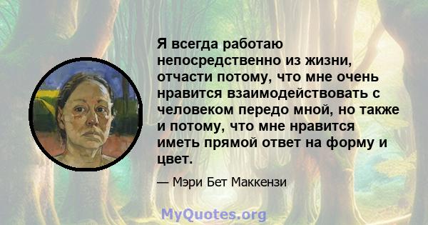 Я всегда работаю непосредственно из жизни, отчасти потому, что мне очень нравится взаимодействовать с человеком передо мной, но также и потому, что мне нравится иметь прямой ответ на форму и цвет.