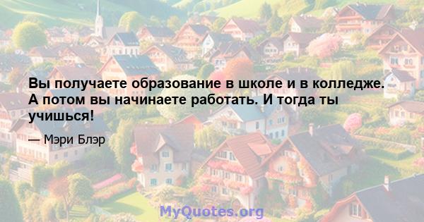 Вы получаете образование в школе и в колледже. А потом вы начинаете работать. И тогда ты учишься!