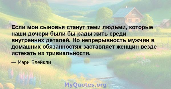 Если мои сыновья станут теми людьми, которые наши дочери были бы рады жить среди внутренних деталей. Но непрерывность мужчин в домашних обязанностях заставляет женщин везде истекать из тривиальности.