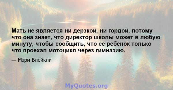 Мать не является ни дерзкой, ни гордой, потому что она знает, что директор школы может в любую минуту, чтобы сообщить, что ее ребенок только что проехал мотоцикл через гимназию.