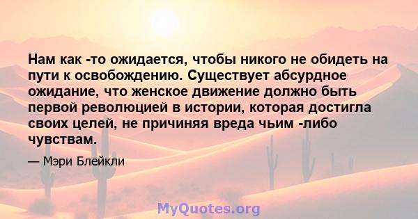 Нам как -то ожидается, чтобы никого не обидеть на пути к освобождению. Существует абсурдное ожидание, что женское движение должно быть первой революцией в истории, которая достигла своих целей, не причиняя вреда чьим