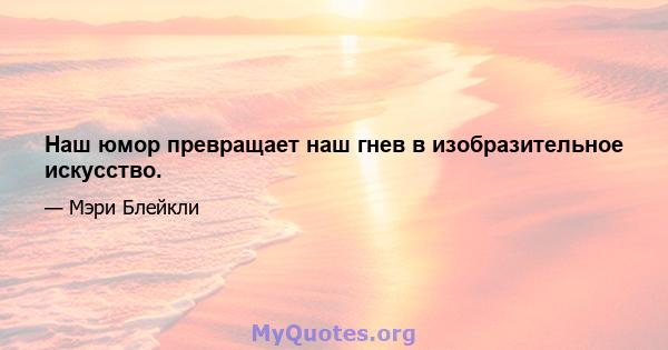 Наш юмор превращает наш гнев в изобразительное искусство.