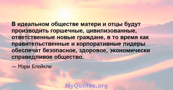 В идеальном обществе матери и отцы будут производить горшечные, цивилизованные, ответственные новые граждане, в то время как правительственные и корпоративные лидеры обеспечат безопасное, здоровое, экономически