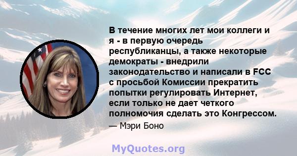 В течение многих лет мои коллеги и я - в первую очередь республиканцы, а также некоторые демократы - внедрили законодательство и написали в FCC с просьбой Комиссии прекратить попытки регулировать Интернет, если только