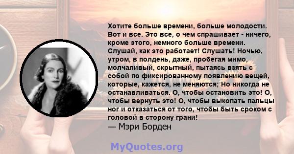 Хотите больше времени, больше молодости. Вот и все. Это все, о чем спрашивает - ничего, кроме этого, немного больше времени. Слушай, как это работает! Слушать! Ночью, утром, в полдень, даже, пробегая мимо, молчаливый,