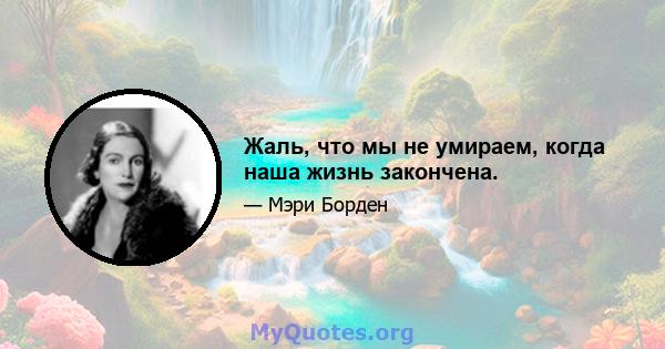 Жаль, что мы не умираем, когда наша жизнь закончена.