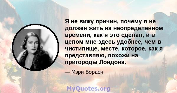 Я не вижу причин, почему я не должен жить на неопределенном времени, как я это сделал, и в целом мне здесь удобнее, чем в чистилище, месте, которое, как я представляю, похожи на пригороды Лондона.