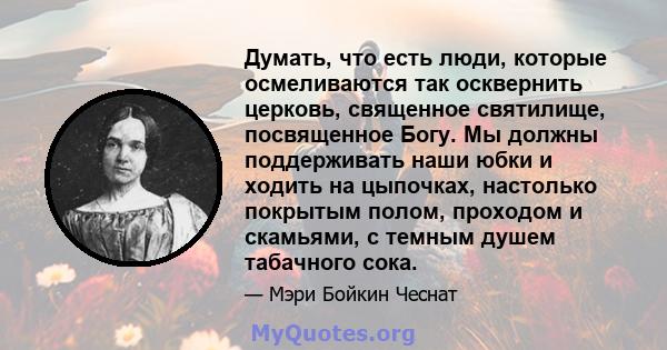 Думать, что есть люди, которые осмеливаются так осквернить церковь, священное святилище, посвященное Богу. Мы должны поддерживать наши юбки и ходить на цыпочках, настолько покрытым полом, проходом и скамьями, с темным