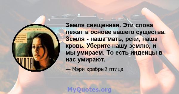 Земля священная. Эти слова лежат в основе вашего существа. Земля - ​​наша мать, реки, наша кровь. Уберите нашу землю, и мы умираем. То есть индейцы в нас умирают.