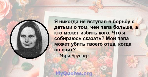 Я никогда не вступал в борьбу с детьми о том, чей папа больше, а кто может избить кого. Что я собираюсь сказать? Мой папа может убить твоего отца, когда он спит?