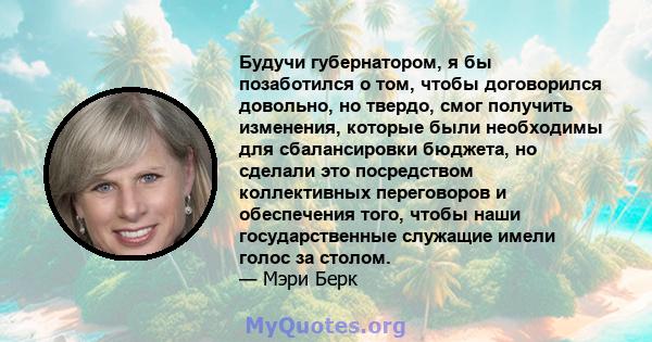 Будучи губернатором, я бы позаботился о том, чтобы договорился довольно, но твердо, смог получить изменения, которые были необходимы для сбалансировки бюджета, но сделали это посредством коллективных переговоров и