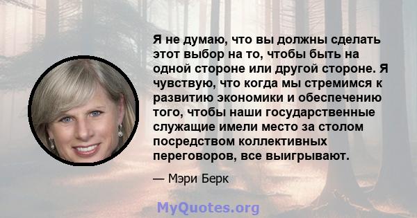 Я не думаю, что вы должны сделать этот выбор на то, чтобы быть на одной стороне или другой стороне. Я чувствую, что когда мы стремимся к развитию экономики и обеспечению того, чтобы наши государственные служащие имели