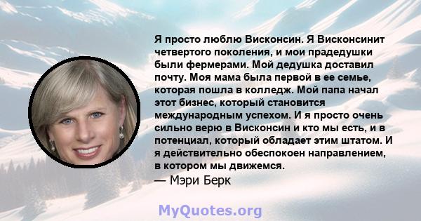 Я просто люблю Висконсин. Я Висконсинит четвертого поколения, и мои прадедушки были фермерами. Мой дедушка доставил почту. Моя мама была первой в ее семье, которая пошла в колледж. Мой папа начал этот бизнес, который