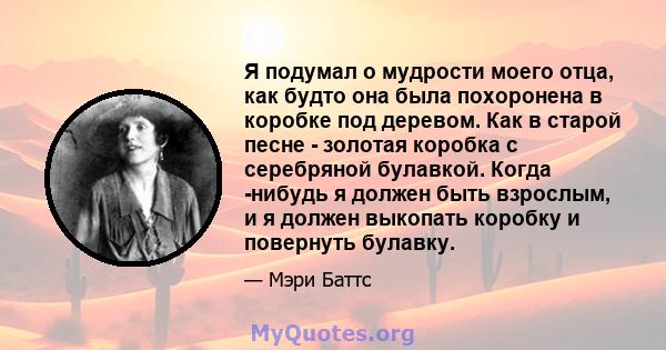 Я подумал о мудрости моего отца, как будто она была похоронена в коробке под деревом. Как в старой песне - золотая коробка с серебряной булавкой. Когда -нибудь я должен быть взрослым, и я должен выкопать коробку и