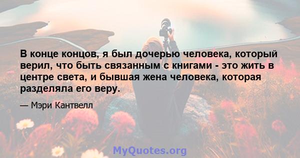 В конце концов, я был дочерью человека, который верил, что быть связанным с книгами - это жить в центре света, и бывшая жена человека, которая разделяла его веру.