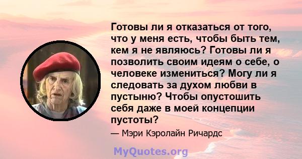 Готовы ли я отказаться от того, что у меня есть, чтобы быть тем, кем я не являюсь? Готовы ли я позволить своим идеям о себе, о человеке измениться? Могу ли я следовать за духом любви в пустыню? Чтобы опустошить себя